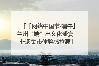 「网络中国节·端午」兰州“端”出文化盛宴 非遗集市体验感拉满