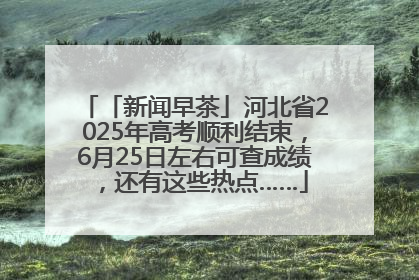 「新闻早茶」河北省2025年高考顺利结束，6月25日左右可查成绩，还有这些热点……