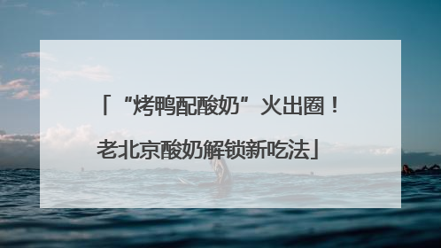 “烤鸭配酸奶”火出圈！老北京酸奶解锁新吃法