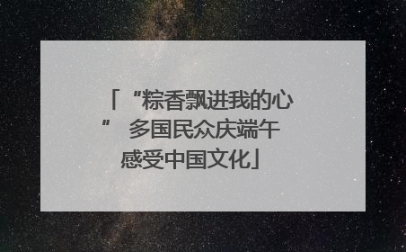 “粽香飘进我的心” 多国民众庆端午感受中国文化
