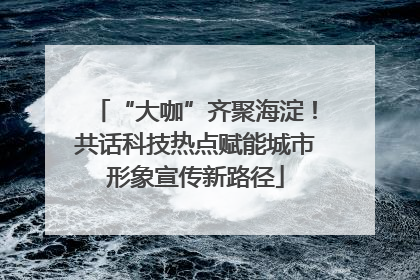 “大咖”齐聚海淀！共话科技热点赋能城市形象宣传新路径