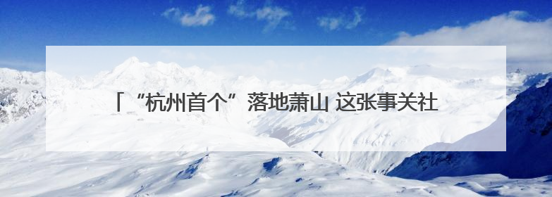 “杭州首个”落地萧山 这张事关社区公共服务的营业执照有何利好？
