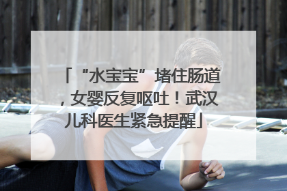 “水宝宝”堵住肠道，女婴反复呕吐！武汉儿科医生紧急提醒