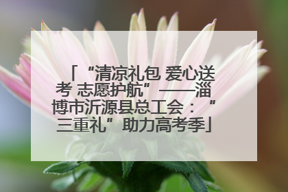 “清凉礼包 爱心送考 志愿护航”——淄博市沂源县总工会：“三重礼”助力高考季