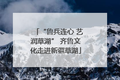“鲁兵连心 艺润草湖” 齐鲁文化走进新疆草湖