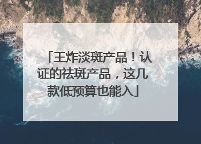 王炸淡斑产品！认证的祛斑产品，这几款低预算也能入
