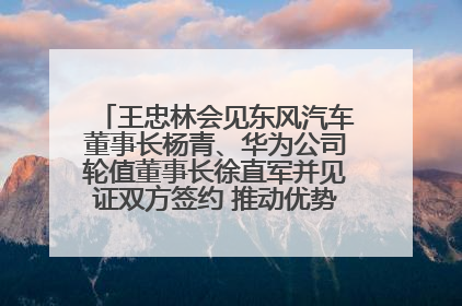 王忠林会见东风汽车董事长杨青、华为公司轮值董事长徐直军并见证双方签约 推动优势互补 实现共赢发展