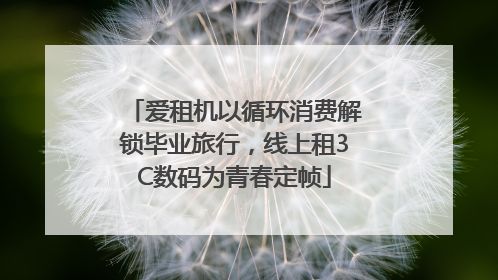 爱租机以循环消费解锁毕业旅行，线上租3C数码为青春定帧