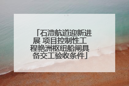 石澧航道迎新进展 项目控制性工程艳洲枢纽船闸具备交工验收条件