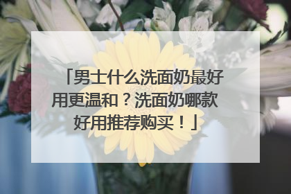 男士什么洗面奶最好用更温和？洗面奶哪款好用推荐购买！