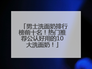 男士洗面奶排行榜前十名！热门推荐公认好用的10大洗面奶！