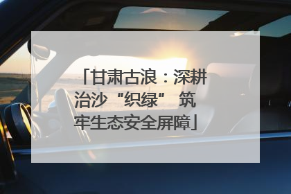 甘肃古浪：深耕治沙“织绿” 筑牢生态安全屏障