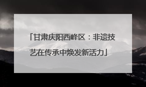 甘肃庆阳西峰区：非遗技艺在传承中焕发新活力