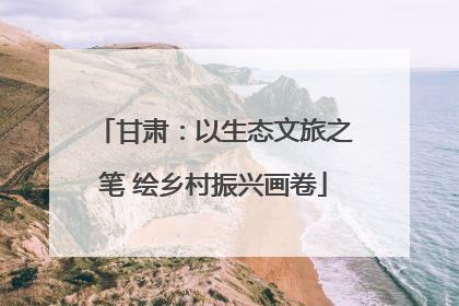 甘肃：以生态文旅之笔 绘乡村振兴画卷
