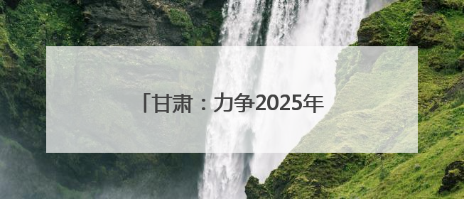 甘肃：力争2025年底全省新能源及新能源装备制造产值超千亿元