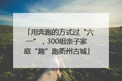 用奔跑的方式过“六一”，300组亲子家庭“趣”跑衢州古城