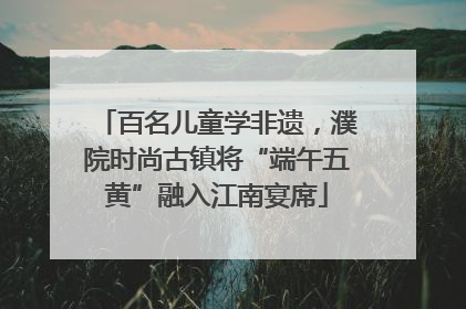 百名儿童学非遗,濮院时尚古镇将“端午五黄”融入江南宴席