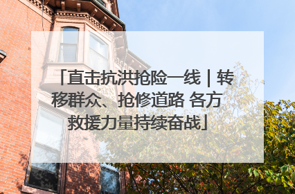 直击抗洪抢险一线｜转移群众、抢修道路 各方救援力量持续奋战
