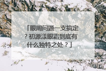 眼周问题一支搞定？初源漾眼霜到底有什么独特之处？