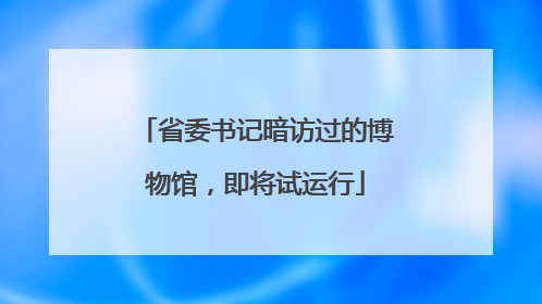 省委书记暗访过的博物馆，即将试运行