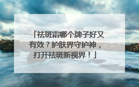 祛斑霜哪个牌子好又有效？护肤界守护神，打开祛斑新视界！