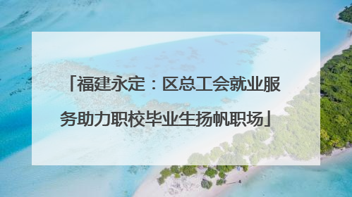 福建永定：区总工会就业服务助力职校毕业生扬帆职场