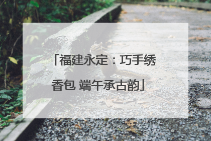 福建永定：巧手绣香包 端午承古韵