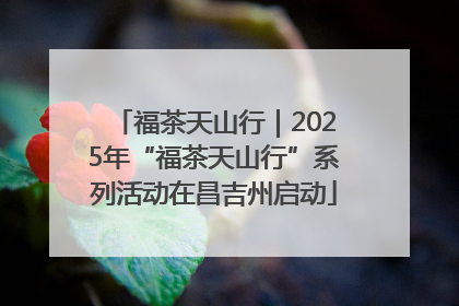 福茶天山行｜2025年“福茶天山行”系列活动在昌吉州启动