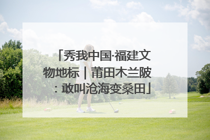 秀我中国·福建文物地标｜莆田木兰陂：敢叫沧海变桑田