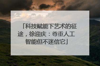 科技赋能下艺术的征途，徐迎庆：尊重人工智能但不迷信它