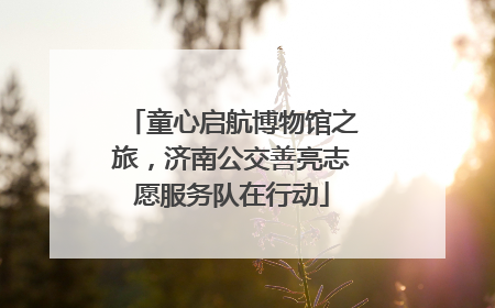 童心启航博物馆之旅，济南公交善亮志愿服务队在行动