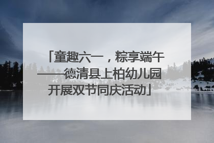童趣六一，粽享端午——德清县上柏幼儿园开展双节同庆活动