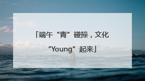 端午“青”碰撞，文化“Young”起来