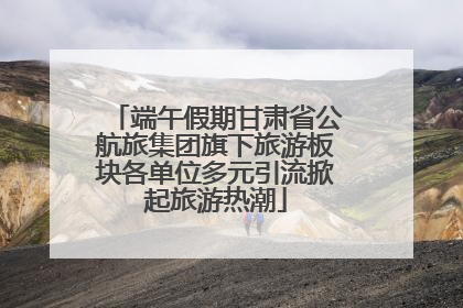 端午假期甘肃省公航旅集团旗下旅游板块各单位多元引流掀起旅游热潮