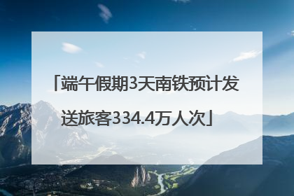 端午假期3天南铁预计发送旅客334.4万人次