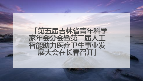 第五届吉林省青年科学家年会分会暨第二届人工智能助力医疗卫生事业发展大会在长春召开