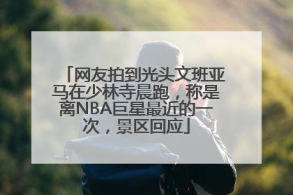 网友拍到光头文班亚马在少林寺晨跑，称是离NBA巨星最近的一次，景区回应