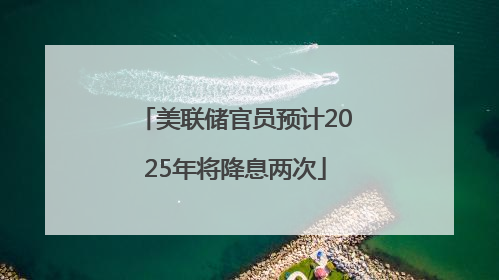 美联储官员预计2025年将降息两次