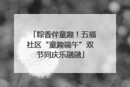 粽香伴童趣！五福社区“童趣端午”双节同庆乐融融