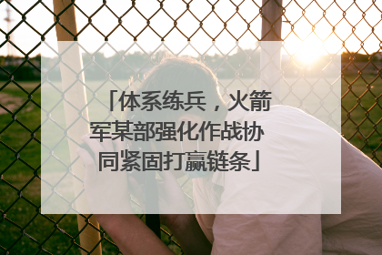 体系练兵，火箭军某部强化作战协同紧固打赢链条