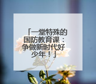 一堂特殊的国防教育课：争做新时代好少年！