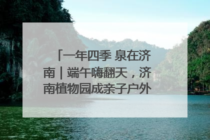 一年四季 泉在济南｜端午嗨翻天，济南植物园成亲子户外热门打卡地