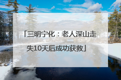 三明宁化：老人深山走失10天后成功获救
