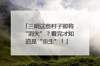 三明这些村子即将“消失”？看完才知道是“重生”！