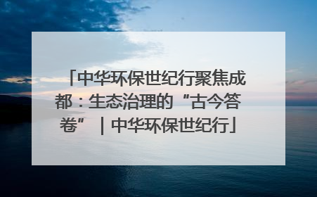 中华环保世纪行聚焦成都：生态治理的“古今答卷”｜中华环保世纪行