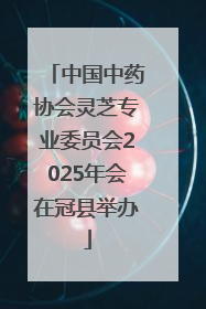 中国中药协会灵芝专业委员会2025年会在冠县举办