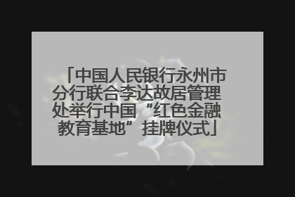 中国人民银行永州市分行联合李达故居管理处举行中国“红色金融教育基地”挂牌仪式