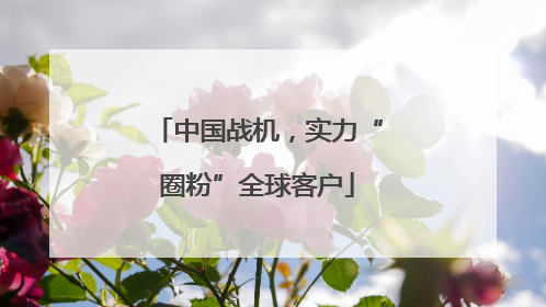 中国战机，实力“圈粉”全球客户