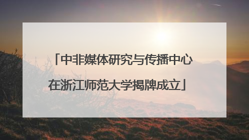 中非媒体研究与传播中心在浙江师范大学揭牌成立