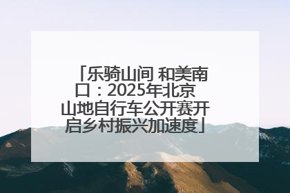 乐骑山间 和美南口：2025年北京山地自行车公开赛开启乡村振兴加速度